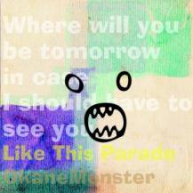 OKANEMONSTER / LIKE THIS PARADE / WHERE WILL YOU BE TOMORROW IN CASE I SHOULD HAVE TO SEE YOU